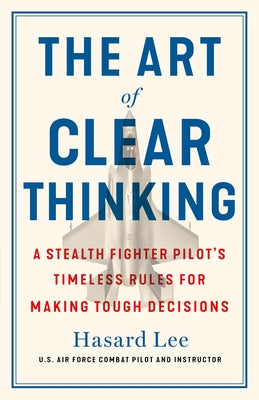 The Art of Clear Thinking: A Stealth Fighter Pilot's Timeless Rules for Making Tough Decisions;  Hasard Lee