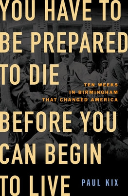 You Have To Be Prepared To Die Before You Can Begin To Live: Ten Weeks in Birmingham That Changed America;  Paul Kix