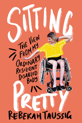 Sitting Pretty: The View From my Ordinary Resilient Disabled Body;  Rebekah Taussig