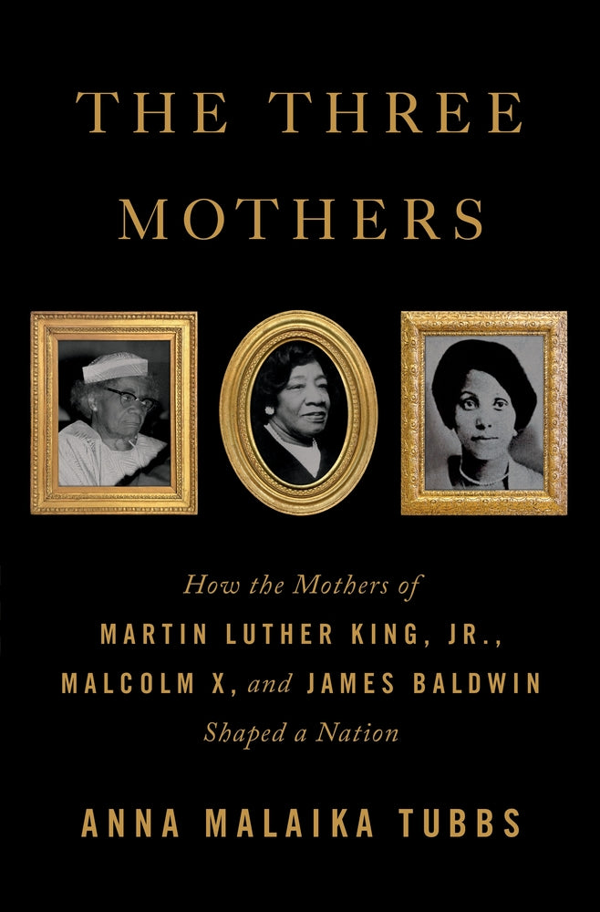 The Three Mothers: How The Mothers of Martin Luther KIng Jr.,Malcolm X, and James Baldwin Shaped A Nation;  Anna Malaika Tubbs